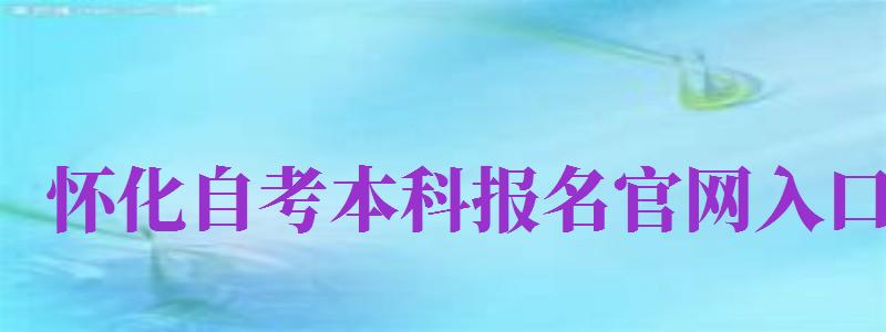 怀化自考本科报名官网入口（怀化自考本科报名官网入口网址）