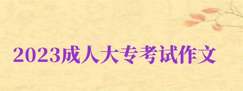 2023成人大专考试作文（2023成人大专考试作文怎么写）