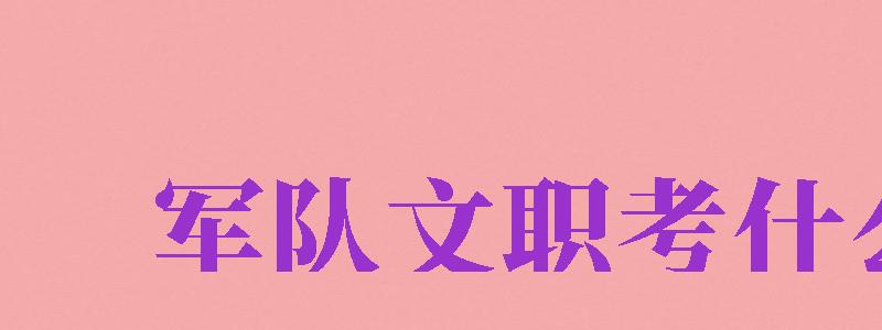 军队文职考什么（女生考部队文职需要考什么）