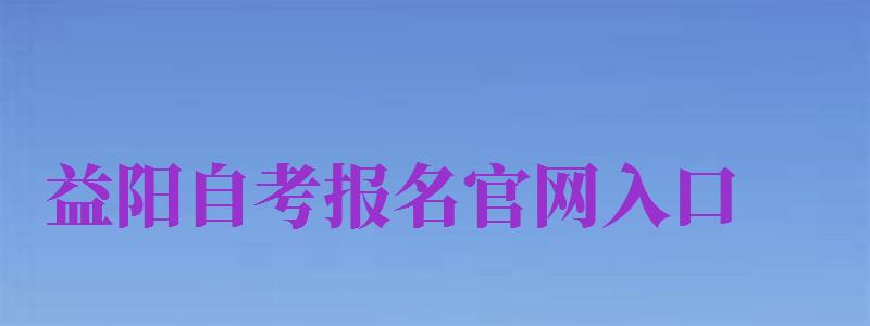 益阳自考报名官网入口（益阳自考报名官网入口网址）