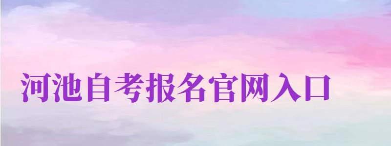 河池自考报名官网入口（河池自考报名官网入口网址）