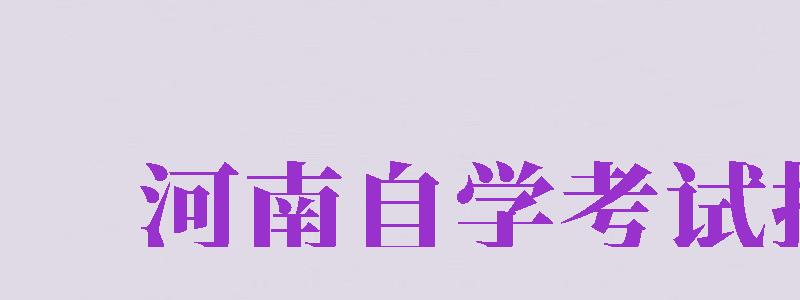 河南自学考试报名（河南自学考试报名时间2024年）