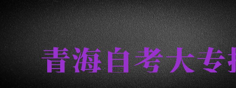 青海自考大专报名（青海自考大专报名时间2023年官网）