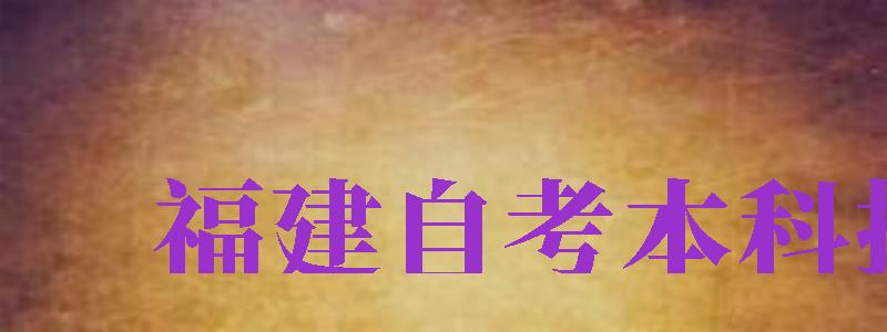 福建自考本科报名（福建自考本科报名时间2024年官网）