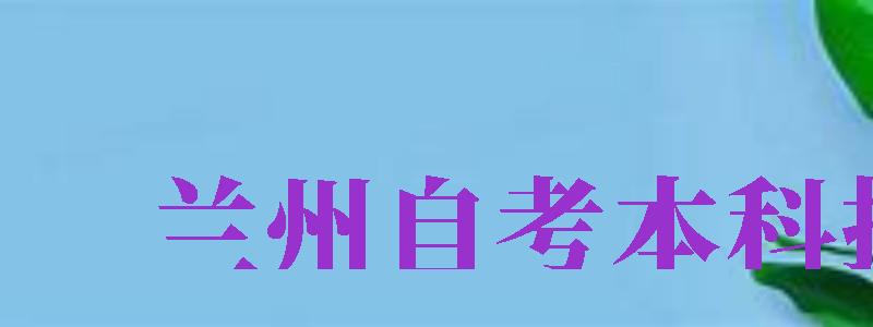 兰州自考本科报名（兰州自考本科报名时间）