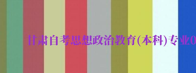 甘肃自考思想政治教育(本科)专业030503考试科目...（甘肃自考专业科目一览表）