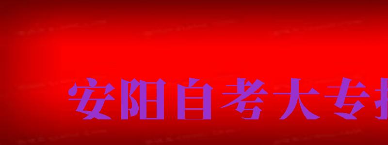 安阳自考大专报名（安阳自考大专报名时间查询）