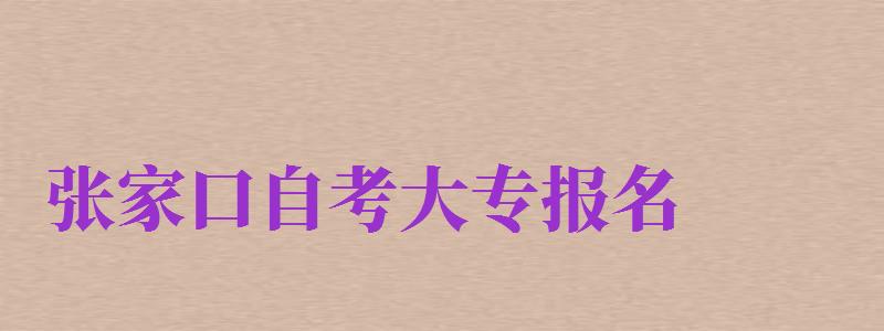 张家口自考大专报名（张家口自考大专报名时间）