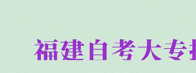 福建自考大专报名（福建自考大专报名时间2024年官网）