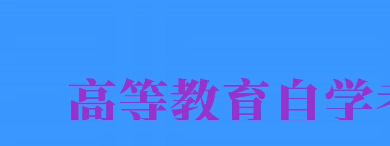 高等教育自学考试（高等教育自学考试是什么）