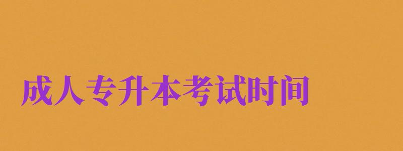 成人专升本考试时间（成人专升本考试时间2024年具体时间）