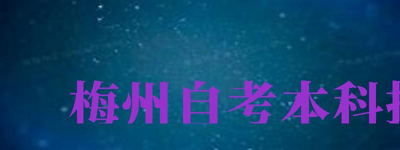 梅州自考本科报名（梅州自考本科报名时间）