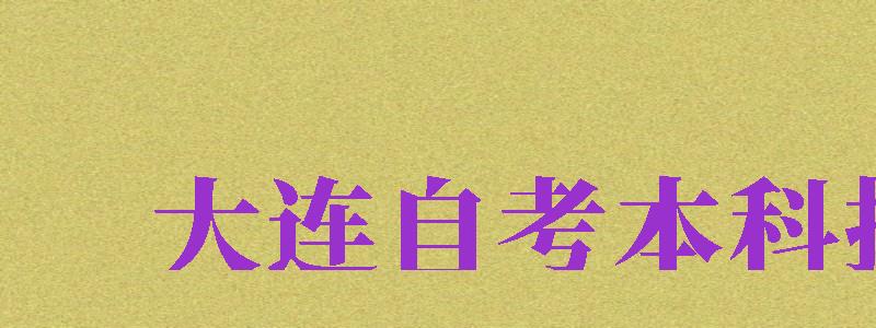 大连自考本科报名（大连自考本科报名官网入口）