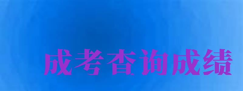 成考查询成绩（成考查询成绩入口2024）