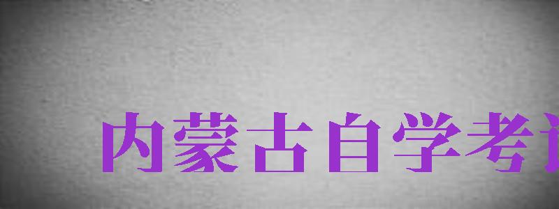 内蒙古自学考试（内蒙古自学考试招生考试信息网）