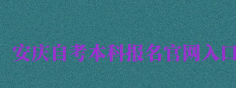 安庆自考本科报名官网入口（安庆自考本科报名官网入口网址）