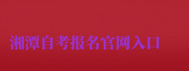 湘潭自考报名官网入口（湘潭自考报名官网入口网址）