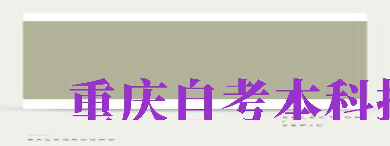 重庆自考本科报名（重庆自考本科报名官网入口）